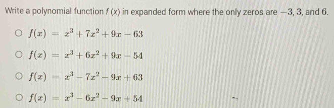 Write a polynomial function f(x) in expanded form where the only zeros are —3, 3, and 6.
f(x)=x^3+7x^2+9x-63
f(x)=x^3+6x^2+9x-54
f(x)=x^3-7x^2-9x+63
f(x)=x^3-6x^2-9x+54