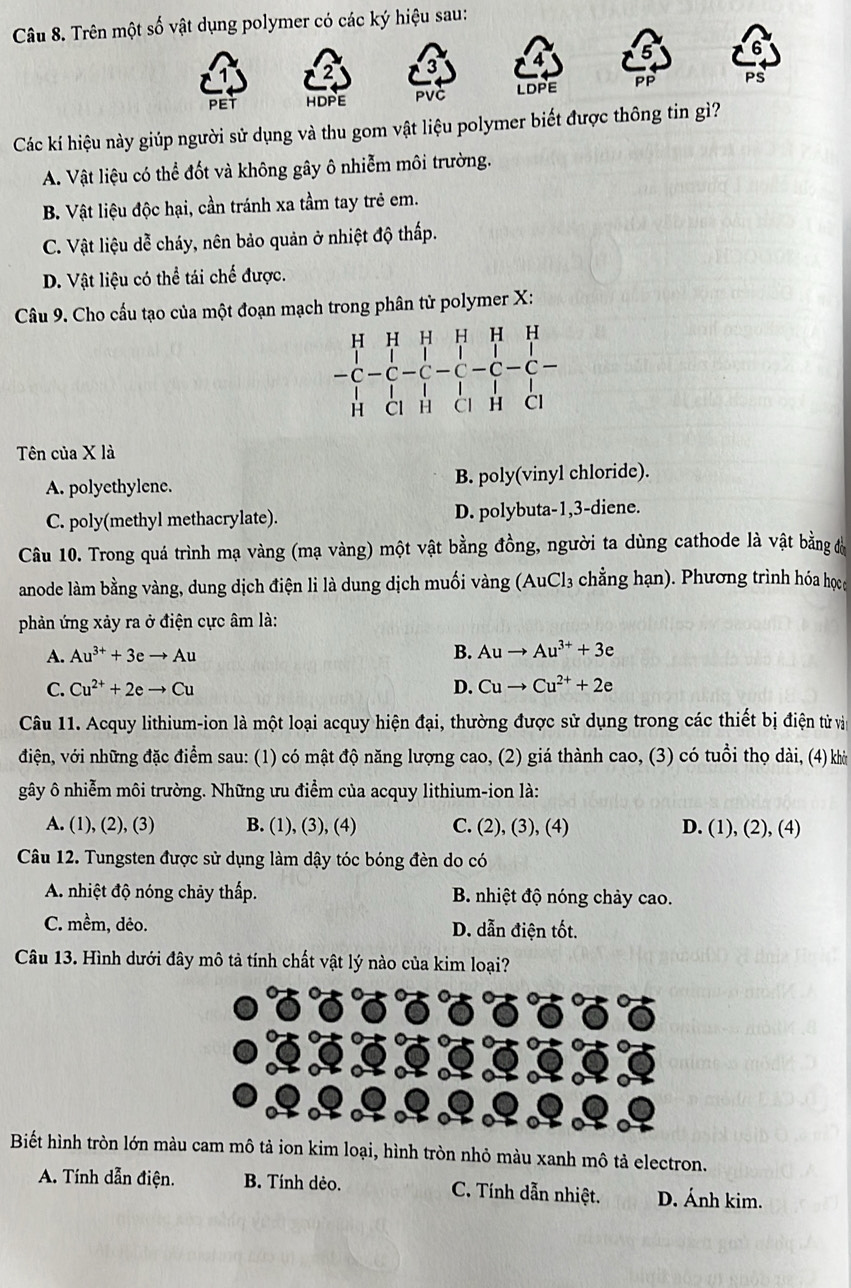 Trên một số vật dụng polymer có các ký hiệu sau:
6
PET HDPE PVC LDPE PP PS
Các kí hiệu này giúp người sử dụng và thu gom vật liệu polymer biết được thông tin gì?
A. Vật liệu có thể đốt và không gây ô nhiễm môi trường.
B. Vật liệu độc hại, cần tránh xa tầm tay trẻ em.
C. Vật liệu dễ cháy, nên bảo quản ở nhiệt độ thấp.
D. Vật liệu có thể tái chế được.
Câu 9. Cho cấu tạo của một đoạn mạch trong phân tử polymer X:
Tên của X là
A. polyethylene. B. poly(vinyl chloride).
C. poly(methyl methacrylate). D. polybuta-1,3-diene.
Câu 10. Trong quá trình mạ vàng (mạ vàng) một vật bằng đồng, người ta dùng cathode là vật bằng đá
anode làm bằng vàng, dung dịch điện li là dung dịch muối vàng (AuCl₃ chẳng hạn). Phương trình hóa họca
phản ứng xảy ra ở điện cực âm là:
A. Au^(3+)+3eto Au B. Auto Au^(3+)+3e
C. Cu^(2+)+2eto Cu D. Cuto Cu^(2+)+2e
Câu 11. Acquy lithium-ion là một loại acquy hiện đại, thường được sử dụng trong các thiết bị điện tử và
điện, với những đặc điểm sau: (1) có mật độ năng lượng cao, (2) giá thành cao, (3) có tuổi thọ dài, (4) khờ
gây ô nhiễm môi trường. Những ưu điểm của acquy lithium-ion là:
A. (1), (2), (3) B. (1), (3), (4) C. (2), (3), (4) D. (1), (2), (4)
Câu 12. Tungsten được sử dụng làm dậy tóc bóng đèn do có
A. nhiệt độ nóng chảy thấp. B. nhiệt độ nóng chảy cao.
C. mềm, dêo. D. dẫn điện tốt.
Câu 13. Hình dưới đây mô tả tính chất vật lý nào của kim loại?
Biết hình tròn lớn màu cam mô tả ion kim loại, hình tròn nhỏ màu xanh mô tả electron.
A. Tính dẫn điện. B. Tính dẻo. C. Tính dẫn nhiệt. D. Ánh kim.
