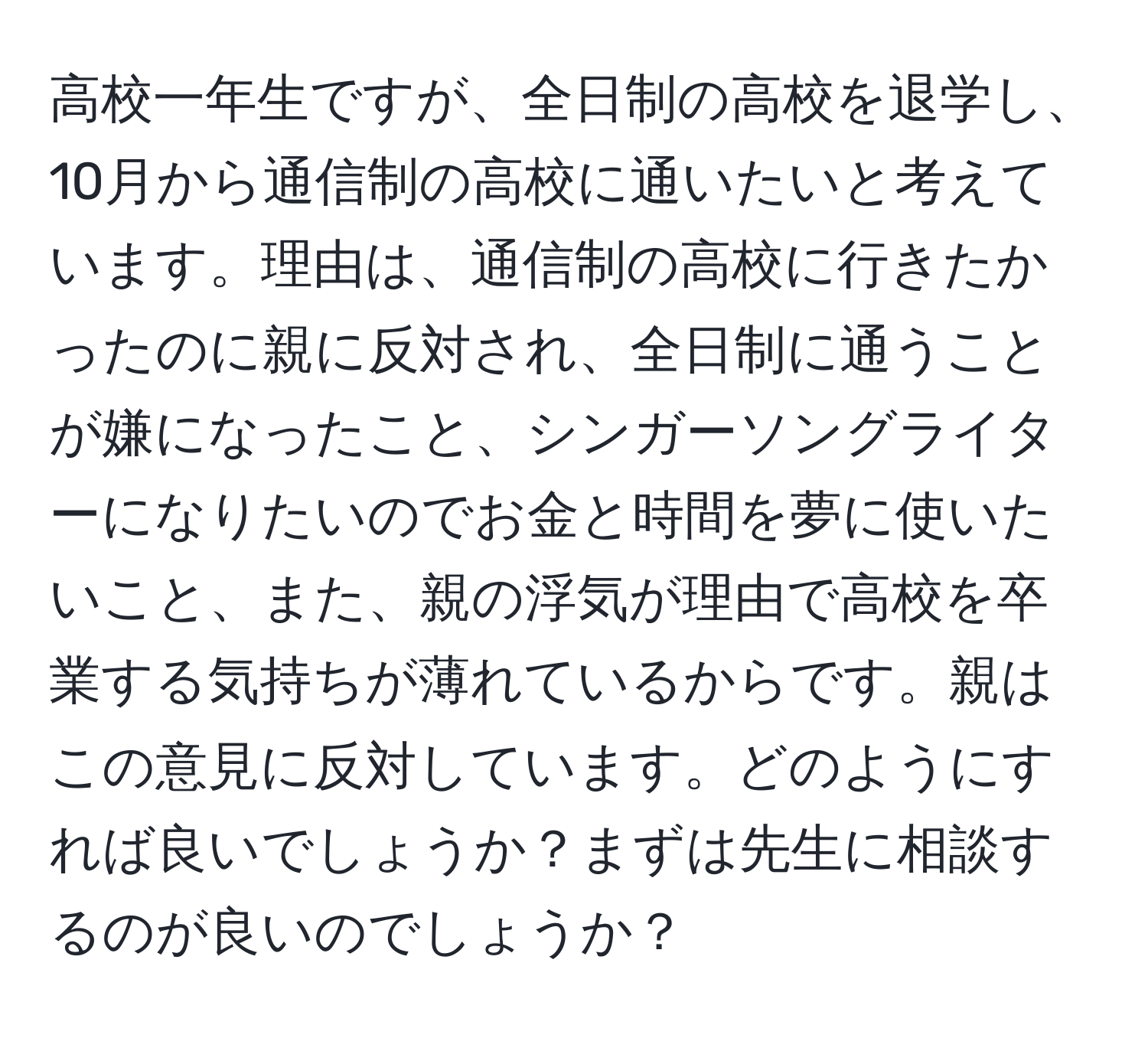 高校一年生ですが、全日制の高校を退学し、10月から通信制の高校に通いたいと考えています。理由は、通信制の高校に行きたかったのに親に反対され、全日制に通うことが嫌になったこと、シンガーソングライターになりたいのでお金と時間を夢に使いたいこと、また、親の浮気が理由で高校を卒業する気持ちが薄れているからです。親はこの意見に反対しています。どのようにすれば良いでしょうか？まずは先生に相談するのが良いのでしょうか？