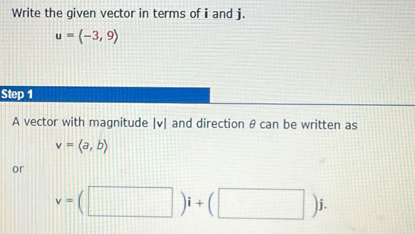 Write the given vector in terms of i and j.
u=(-3,9)
Step 1 
A vector with magnitude | v| and direction θ can be written as
v=langle a,brangle
or
v=(□ )i+(□ )j.