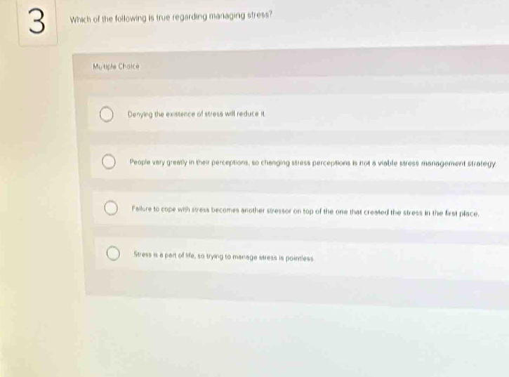 Which of the following is true regarding managing stress?
Muitiple Choice
Denying the existence of stress will reduce it.
People vary greatly in their perceptions, so changing stress perceptions is not a viable stress management strategy.
Failure to cope with stress becomes another stressor on top of the one that created the stress in the first place.
Stress is a part of life, so trying to manage stress is pointless