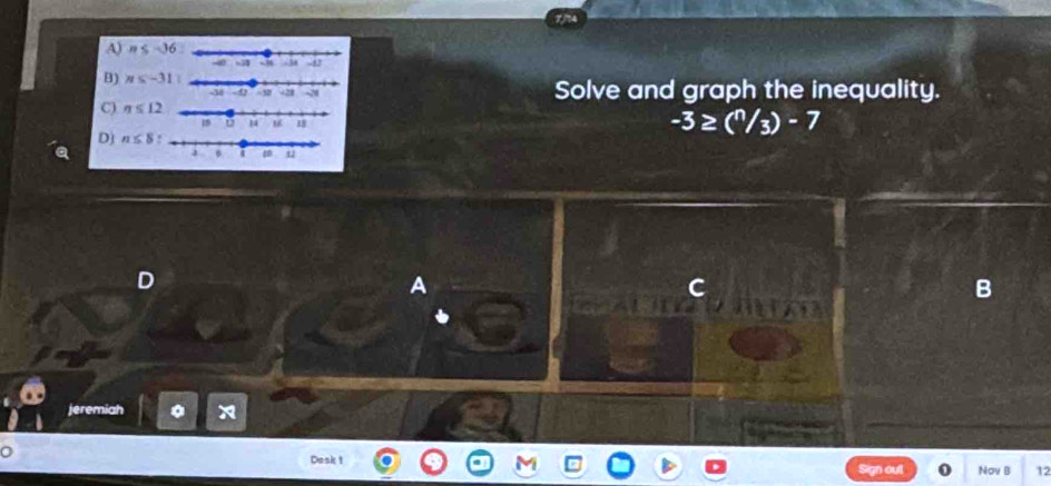 A) n≤ -36
B) ns-31
Solve and graph the inequality.
C) n≤ 12
-3≥ (^n/_3)-7
D) n≤ 8
D
A
B
jeremiah 。 x
0 Dask 1 Sign out Nov B 12