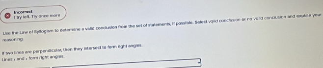 try left. Try once more Incorrect 
Use the Law of Syllogism to determine a valid conclusion from the set of statements, if possible. Select volid conclusion or no volid conclusion and explain your 
reasoning. 
if two lines are perpendicular, then they intersect to form right angies. 
Lines » and + form right angles.