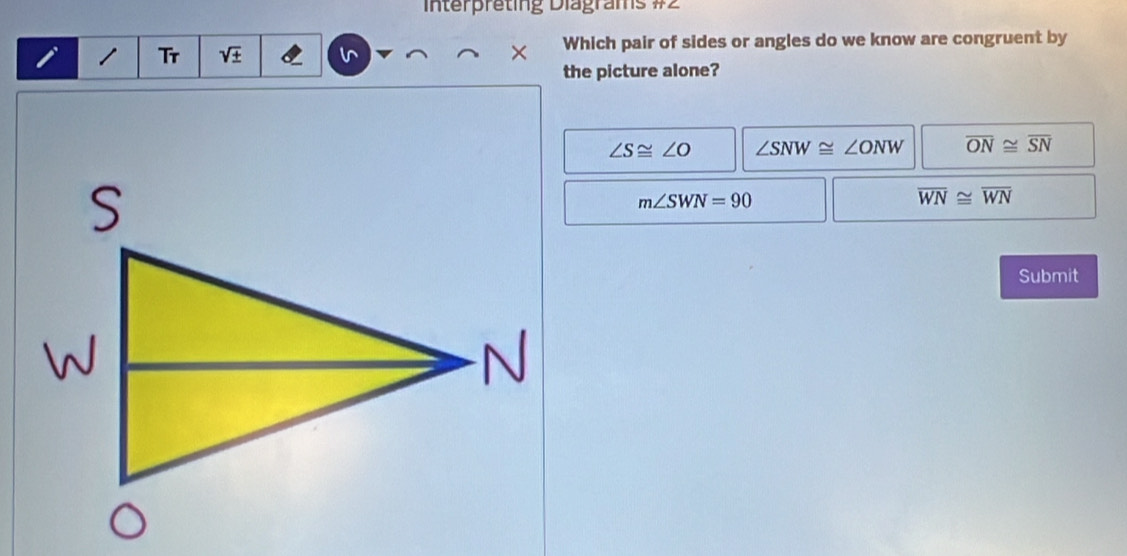 Interpreting Diagrams #2
Tr Which pair of sides or angles do we know are congruent by
the picture alone?
∠ S≌ ∠ O ∠ SNW≌ ∠ ONW overline ON≌ overline SN
m∠ SWN=90
overline WN≌ overline WN
Submit