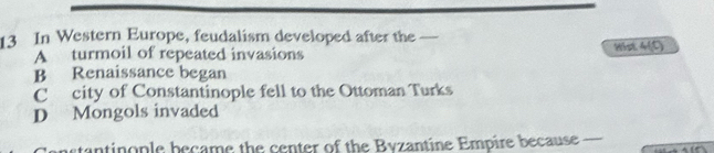In Western Europe, feudalism developed after the
A turmoil of repeated invasions Hist 4(C)
B Renaissance began
C city of Constantinople fell to the Ottoman Turks
D Mongols invaded
Censtantinople became the center of the Byzantine Empire because
_