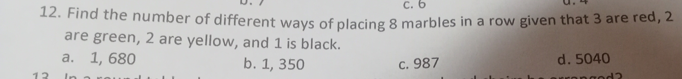 6
12. Find the number of different ways of placing 8 marbles in a row given that 3 are red, 2
are green, 2 are yellow, and 1 is black.
a. 1, 680 b. 1, 350 c. 987 d. 5040
1 2