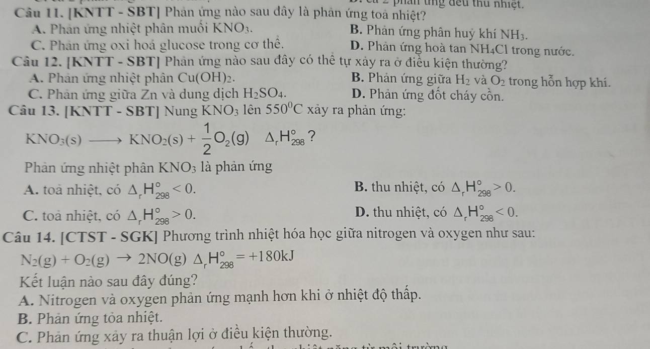 phần tng đếu thủ nhiệt.
Câu 1I. [KNTT - SBT] Phản ứng nào sau đây là phản ứng toa nhiệt?
A. Phản ứng nhiệt phân muối KNO_3.
B. Phản ứng phân huỷ khí NH_3.
C. Phản ứng oxi hoá glucose trong cơ thể. D. Phản ứng hoà tan NH₄Cl trong nước.
Câu 12. [KNTT - SB 3T Phản ứng nào sau đây có thể tự xảy ra ở điều kiện thường?
A. Phản ứng nhiệt phân Cu(OH)_2. B. Phản ứng giữa H_2 và O_2 trong hỗn hợp khí.
C. Phản ứng giữa Zn và dung dịch H_2SO_4. D. Phản ứng đốt cháy cồn.
Câu 13. [KNTT-SBT] Nung KNO_3 lên 550°C xảy ra phản ứng:
KNO_3(s)to KNO_2(s)+ 1/2 O_2(g) △ _rH_(298)° ?
Phản ứng nhiệt phân KNO_3 là phản ứng
A. toà nhiệt, có △ _rH_(298)°<0. B. thu nhiệt, có △ _rH_(298)°>0.
C. toa nhiệt, có △ _rH_(298)°>0. D. thu nhiệt, có △ _rH_(298)°<0.
Câu 14. [CTST-SGK] Phương trình nhiệt hóa học giữa nitrogen và oxygen như sau:
N_2(g)+O_2(g)to 2NO(g)△ _rH_(298)°=+180kJ
Kết luận nào sau đây đúng?
A. Nitrogen và oxygen phản ứng mạnh hơn khi ở nhiệt độ thấp.
B. Phản ứng tỏa nhiệt.
C. Phản ứng xảy ra thuận lợi ở điều kiện thường.