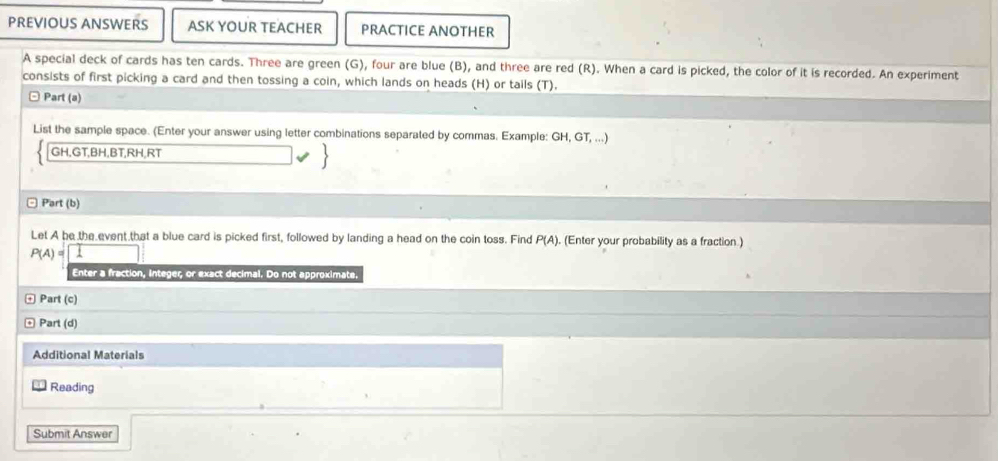 PREVIOUS ANSWERS ASK YOUR TEACHER PRACTICE ANOTHER 
A special deck of cards has ten cards. Three are green (G), four are blue (B), and three are red (R). When a card is picked, the color of it is recorded. An experiment 
consists of first picking a card and then tossing a coin, which lands on heads (H) or tails (T). 
Part (a) 
List the sample space. (Enter your answer using letter combinations separated by commas. Example: GH, GT, ...)
GH, GT, BH, BT, RH, RT
□ Part (b) 
Let A be the event that a blue card is picked first, followed by landing a head on the coin toss. Find P(A). (Enter your probability as a fraction )
P(A)=
Enter a fraction, integer, or exact decimal. Do not approximate. 
Part (c) 
Part (d) 
Additional Materials 
Reading 
Submit Answer