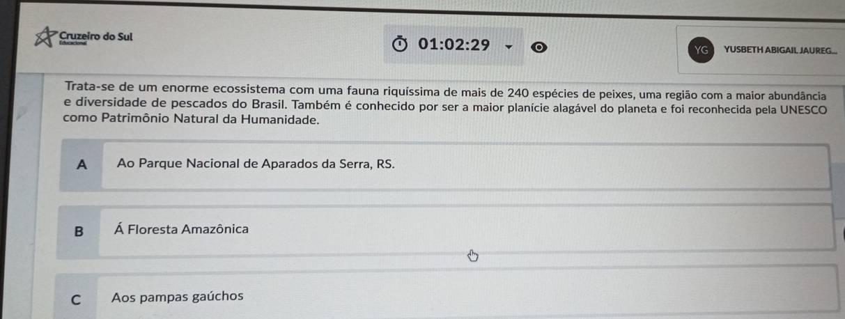 01:02:29 
*Cruzeiro do Sul YUSBETH ABIGAIL JAUREG..
YG
Trata-se de um enorme ecossistema com uma fauna riquíssima de mais de 240 espécies de peixes, uma região com a maior abundância
e diversidade de pescados do Brasil. Também é conhecido por ser a maior planície alagável do planeta e foi reconhecida pela UNESCO
como Patrimônio Natural da Humanidade.
A Ao Parque Nacional de Aparados da Serra, RS.
B Á Floresta Amazônica
C Aos pampas gaúchos