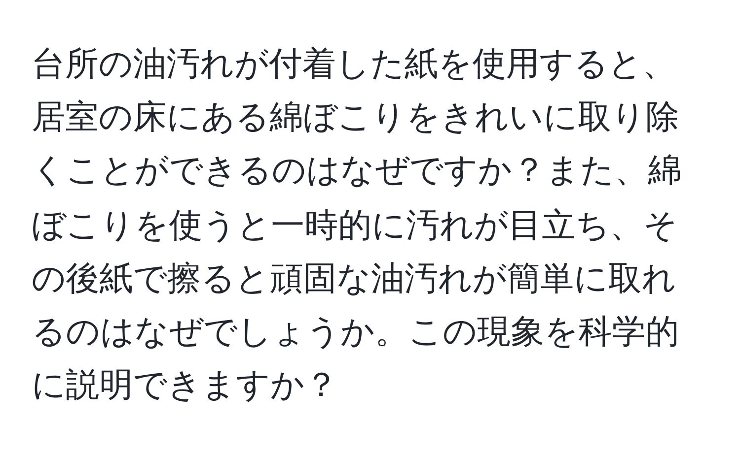 台所の油汚れが付着した紙を使用すると、居室の床にある綿ぼこりをきれいに取り除くことができるのはなぜですか？また、綿ぼこりを使うと一時的に汚れが目立ち、その後紙で擦ると頑固な油汚れが簡単に取れるのはなぜでしょうか。この現象を科学的に説明できますか？