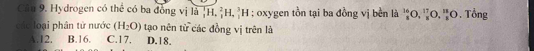 Hydrogen có thể có ba đồng vị là _1^(1H, _1^2H, _1^3H; oxygen tồn tại ba đồng vị bền là _8^(16)O, _8^(17)O, _8^(18)O. Tổng
các loại phân tử nước (H_2)O) tạo nên từ các đồng vị trên là
A. 12. B. 16. C. 17. D. 18.