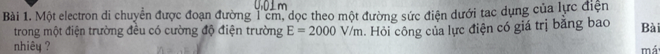 Một electron di chuyển được đoạn đường 1cm, dọc theo một đường sức điện dưới tac dụng của lực điện 
trong một điện trường đều có cường độ điện trường E=2000V/m. Hỏi công của lực điện có giá trị bằng bao Bài 
nhiêu 
má