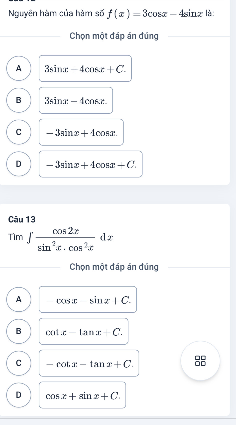 Nguyên hàm của hàm số f(x)=3cos x-4sin x là:
Chọn một đáp án đúng
A 3sin x+4cos x+C.
B 3sin x-4cos x.
C -3sin x+4cos x.
D -3sin x+4cos x+C. 
Câu 13
Tim∈t  cos 2x/sin^2x· cos^2x dx
Chọn một đáp án đúng
A -cos x-sin x+C.
B cot x-tan x+C.
C -cot x-tan x+C. 
I
D cos x+sin x+C.