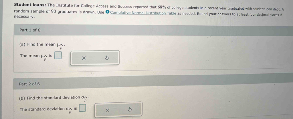 Student loans: The Institute for College Access and Success reported that 68% of college students in a recent year graduated with student loan debt. A 
random sample of 90 graduates is drawn. Use &Cumulative Normal Distribution Table as needed. Round your answers to at least four decimal places if 
necessary. 
Part 1 of 6 
(a) Find the mean μ.
p
The mean μis × 5
p
Part 2 of 6 
(b) Find the standard deviation σ.
p
The standard deviation σ is X
p