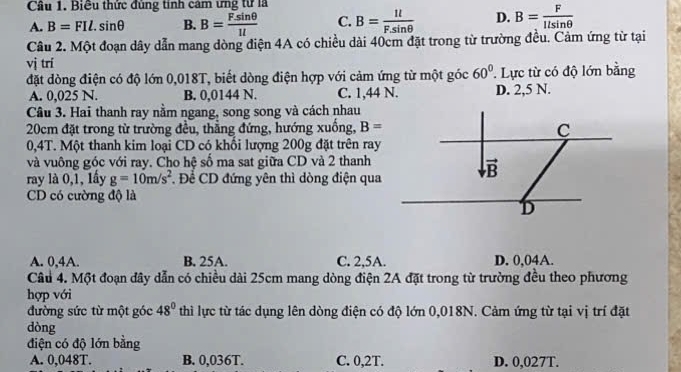 Cầu 1. Biều thức đùng tính cảm ưng từ là
A. B=FIl.sin θ B. B= Fsin θ /1l  C. B= 1l/Fsin θ   D. B= F/llsin θ  
Câu 2. Một đoạn dây dẫn mang dòng điện 4A có chiều dài 40cm đặt trong từ trường đều. Cảm ứng từ tại
vị trí
đặt dòng điện có độ lớn 0,018T, biết dòng điện hợp với cảm ứng từ một góc 60°. Lực từ có độ lớn bằng
A. 0,025 N. B. 0,0144 N. C. 1,44 N. D. 2,5 N.
Câu 3. Hai thanh ray nằm ngang, song song và cách nhau
20cm đặt trong từ trường đều, thằng đứng, hướng xuồng, B=
0,4T. Một thanh kim loại CD có khối lượng 200g đặt trên ray
và vuông góc với ray. Cho hệ số ma sat giữa CD và 2 thanh
ray là 0,1, lấy g=10m/s^2 Đề CD đứng yên thì dòng điện qua
CD có cường độ là
A. 0,4A. B. 25A. C. 2,5A. D. 0,04A.
Câu 4. Một đoạn đây dẫn có chiều dài 25cm mang dòng điện 2A đặt trong từ trường đều theo phương
hợp với
đường sức từ một góc 48° thì lực từ tác dụng lên dòng điện có độ lớn 0,018N. Cảm ứng từ tại vị trí đặt
dòng
điện có độ lớn bằng
A. 0,048T. B. 0,036T. C. 0,2T. D. 0,027T.