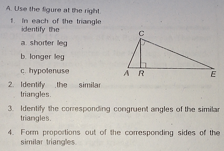 Use the figure at the right. 
1. In each of the triangle 
identify the 
a. shorter leg 
b. longer leg 
c. hypotenuse 
2. Identify , the similar 
triangles. 
3. Identify the corresponding congruent angles of the similar 
triangles. 
4. Form proportions out of the corresponding sides of the 
similar triangles.