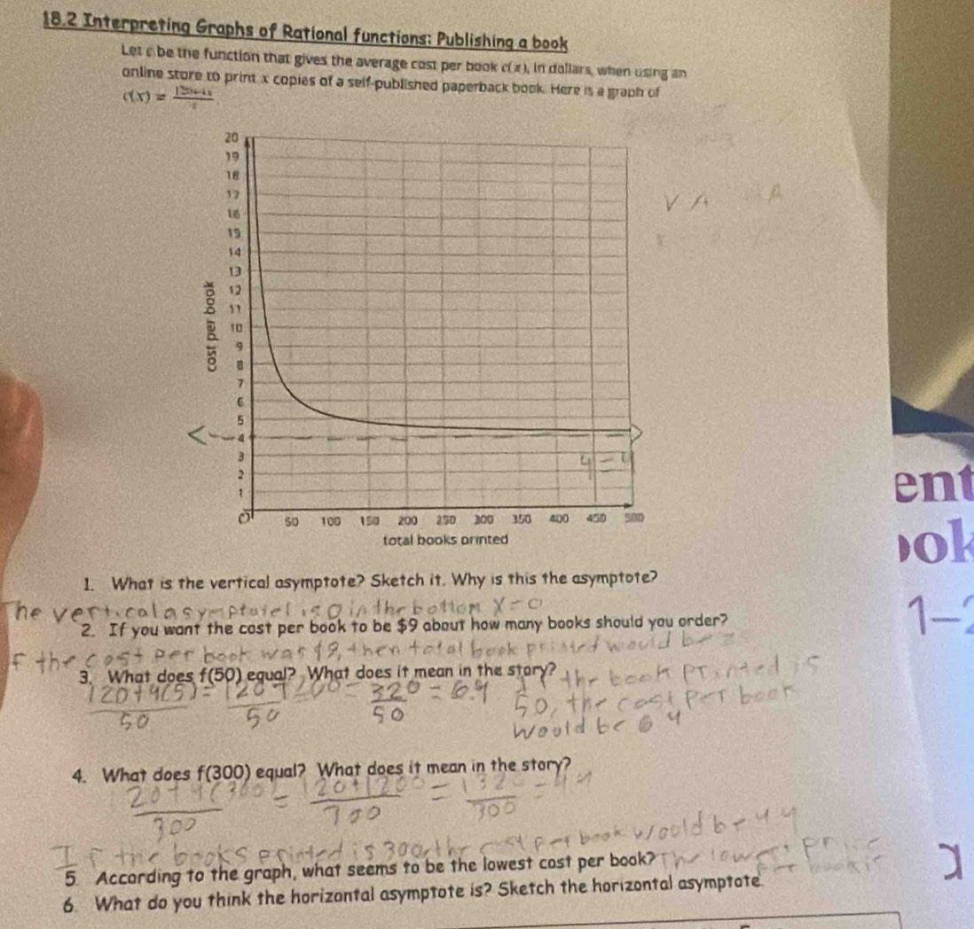 18.2 Interpreting Graphs of Rational functions: Publishing a book 
Let a be the function that gives the average cost per book c(x) in dollars, when using an 
online store to print x copies of a self-published paperback book. Here is a graph of
c(x)= (125c+4)/x 
ent 
ok 
1. What is the vertical asymptote? Sketch it. Why is this the asymptote? 
2. If you want the cost per book to be $9 about how many books should you order? 1- 
3. What does f(50) equal? What does it mean in the story 
4. What does f(300) equal? What does it mean in the story? 
5. According to the graph, what seems to be the lowest cost per book? 
6. What do you think the horizontal asymptote is? Sketch the horizontal asymptote.