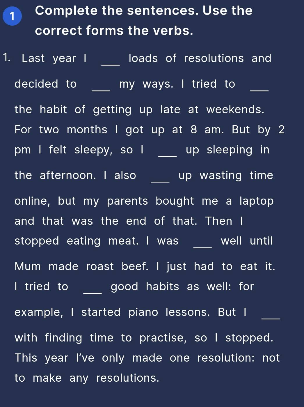 Complete the sentences. Use the 
correct forms the verbs. 
_ 
1. Last year I loads of resolutions and 
decided to _my ways. I tried to_ 
the habit of getting up late at weekends. 
For two months I got up at 8 am. But by 2 
pm I felt sleepy, so I _up sleeping in 
_ 
the afternoon. I also up wasting time 
online, but my parents bought me a laptop 
and that was the end of that. Then I 
_ 
stopped eating meat. I was well until 
Mum made roast beef. I just had to eat it. 
I tried to _good habits as well: for 
example, I started piano lessons. But I_ 
with finding time to practise, so I stopped. 
This year I've only made one resolution: not 
to make any resolutions.