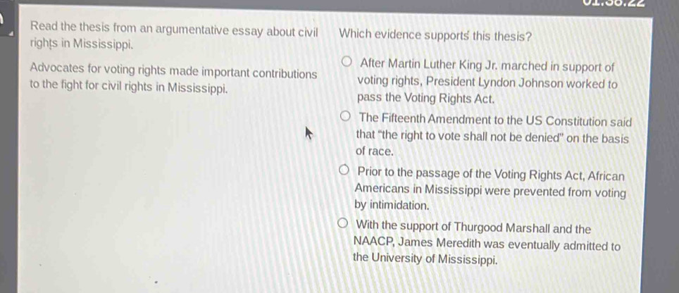 02.00.∠∠
Read the thesis from an argumentative essay about civil Which evidence supports this thesis?
rights in Mississippi.
After Martin Luther King Jr. marched in support of
Advocates for voting rights made important contributions voting rights, President Lyndon Johnson worked to
to the fight for civil rights in Mississippi.
pass the Voting Rights Act.
The Fifteenth Amendment to the US Constitution said
that “the right to vote shall not be denied” on the basis
of race.
Prior to the passage of the Voting Rights Act, African
Americans in Mississippi were prevented from voting
by intimidation.
With the support of Thurgood Marshall and the
NAACP, James Meredith was eventually admitted to
the University of Mississippi.