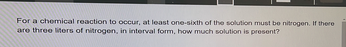 For a chemical reaction to occur, at least one-sixth of the solution must be nitrogen. If there 
are three liters of nitrogen, in interval form, how much solution is present?