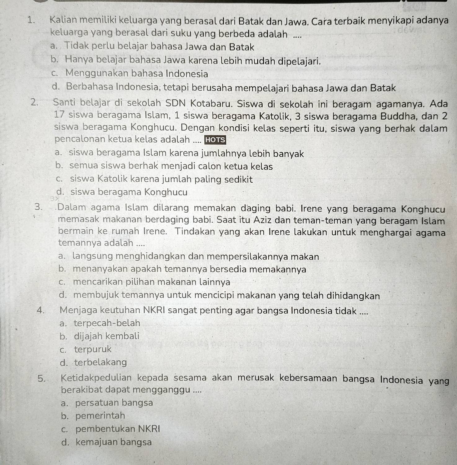 Kalian memiliki keluarga yang berasal dari Batak dan Jawa. Cara terbaik menyikapi adanya
keluarga yang berasal dari suku yang berbeda adalah ....
a.  Tidak perlu belajar bahasa Jawa dan Batak
b. Hanya belajar bahasa Jawa karena lebih mudah dipelajari.
c. Menggunakan bahasa Indonesia
d. Berbahasa Indonesia; tetapi berusaha mempelajari bahasa Jawa dan Batak
2. Santi belajar di sekolah SDN Kotabaru. Siswa di sekolah ini beragam agamanya. Ada
17 siswa beragama Islam, 1 siswa beragama Katolik, 3 siswa beragama Buddha, dan 2
siswa beragama Konghucu. Dengan kondisi kelas seperti itu, siswa yang berhak dalam
pencalonan ketua kelas adalah .... Hots
a. siswa beragama Islam karena jumlahnya lebih banyak
b. semua siswa berhak menjadi calon ketua kelas
c. siswa Katolik karena jumlah paling sedikit
d. siswa beragama Konghucu
3. .Dalam agama Islam dilarang memakan daging babi. Irene yang beragama Konghucu
memasak makanan berdaging babi. Saat itu Aziz dan teman-teman yang beragam Islam
bermain ke rumah Irene. Tindakan yang akan Irene lakukan untuk menghargai agama
temannya adalah ....
a. langsung menghidangkan dan mempersilakannya makan
b. menanyakan apakah temannya bersedia memakaṇnya
c. mencarikan pilihan makanan lainnya
d. membujuk temannya untuk mencicipi makanan yang telah dihidangkan
4. Menjaga keutuhan NKRI sangat penting agar bangsa Indonesia tidak ....
a. terpecah-belah
b. dijajah kembali
c. terpuruk
d. terbelakang
5. Ketidakpedulian kepada sesama akan merusak kebersamaan bangsa Indonesia yang
berakibat dapat mengganggu ....
a. persatuan bangsa
b. pemerintah
c. pembentukan NKRI
d. kemajuan bangsa