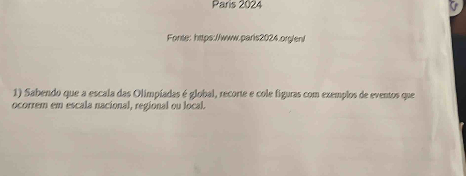 Paris 2024 
Fonte: https://www.paris2024.org/en/ 
1) Sabendo que a escala das Olimpíadas é global, recorte e cole figuras com exemplos de eventos que 
ocorrem em escala nacional, regional ou local.