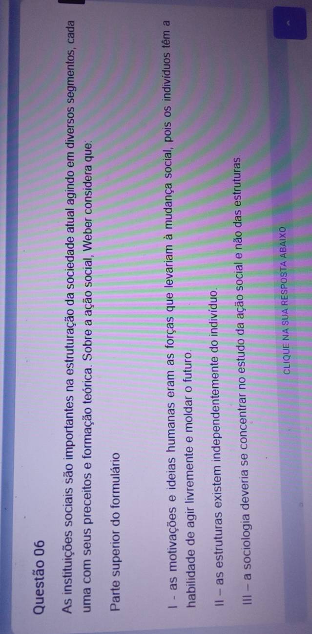 As instituições sociais são importantes na estruturação da sociedade atual agindo em diversos segmentos, cada
uma com seus preceitos e formação teórica. Sobre a ação social, Weber considera que:
Parte superior do formulário
l - as motivações e ideias humanas eram as forças que levariam à mudança social, pois os indivíduos têm a
habilidade de agir livremente e moldar o futuro.
II - as estruturas existem independentemente do indivíduo.
III - a sociologia deveria se concentrar no estudo da ação social e não das estruturas.
CLIQUE NA SUA RESPOSTA ABAIXO