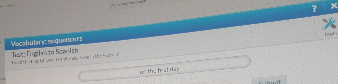 es | Unit 2 
Write your feedback... 
? 
Vocabulary: sequencers 
Read the English word or phrase. Type in the Spanish. Tools 
Test: English to Spanish 
on the first day 
on 
Submit