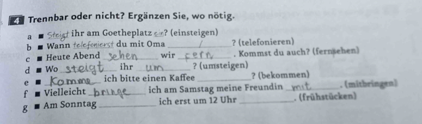 Trennbar oder nicht? Ergänzen Sie, wo nötig. 
a _† ihr am Goetheplatz ? (einsteigen) 
b Wann du mit Oma _? (telefonieren) 
C Heute Abend _wir _. Kommst du auch? (fernsehen) 
ihr 
d Wo __? (umsteigen) 
e _? (bekommen) 
ich bitte einen Kaffee 
f _Vielleicht ich am Samstag meine Freundin _. (mitbringen) 
g Am Sonntag_ ich erst um 12 Uhr _. (frühstücken)