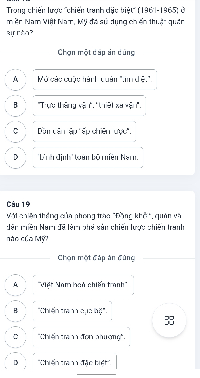 Trong chiến lược “chiến tranh đặc biệt” (1961-1965) ở
miền Nam Việt Nam, Mỹ đã sử dụng chiến thuật quân
sự nào?
Chọn một đáp án đúng
A Mở các cuộc hành quân “tìm diệt”.
B “Trực thăng vận”, “thiết xa vận”.
C Dồn dân lập “ấp chiến lược”.
D "bình định" toàn bộ miền Nam.
Câu 19
Với chiến thắng của phong trào “Đồng khởi”, quân và
dân miền Nam đã làm phá sản chiến lược chiến tranh
nào của Mỹ?
Chọn một đáp án đúng
A "Việt Nam hoá chiến tranh”.
B “Chiến tranh cục bộ”.
C "Chiến tranh đơn phương".
D 'Chiến tranh đặc biệt".