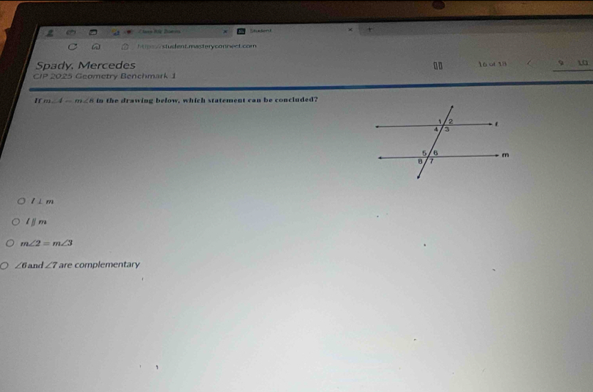 tas Vo Zoer Studenut × +
in hstu ent.masteryconnect.com
Spady, Mercedes 0 0 16 of 18 9 10
CIP 2025 Geometry Benchmark 1
If m∠ 4-m∠ 8 in the drawing below, which statement can be concluded?
l⊥ m
lparallel m
m∠ 2=m∠ 3
∠ 6 and ∠ 7 are complementary