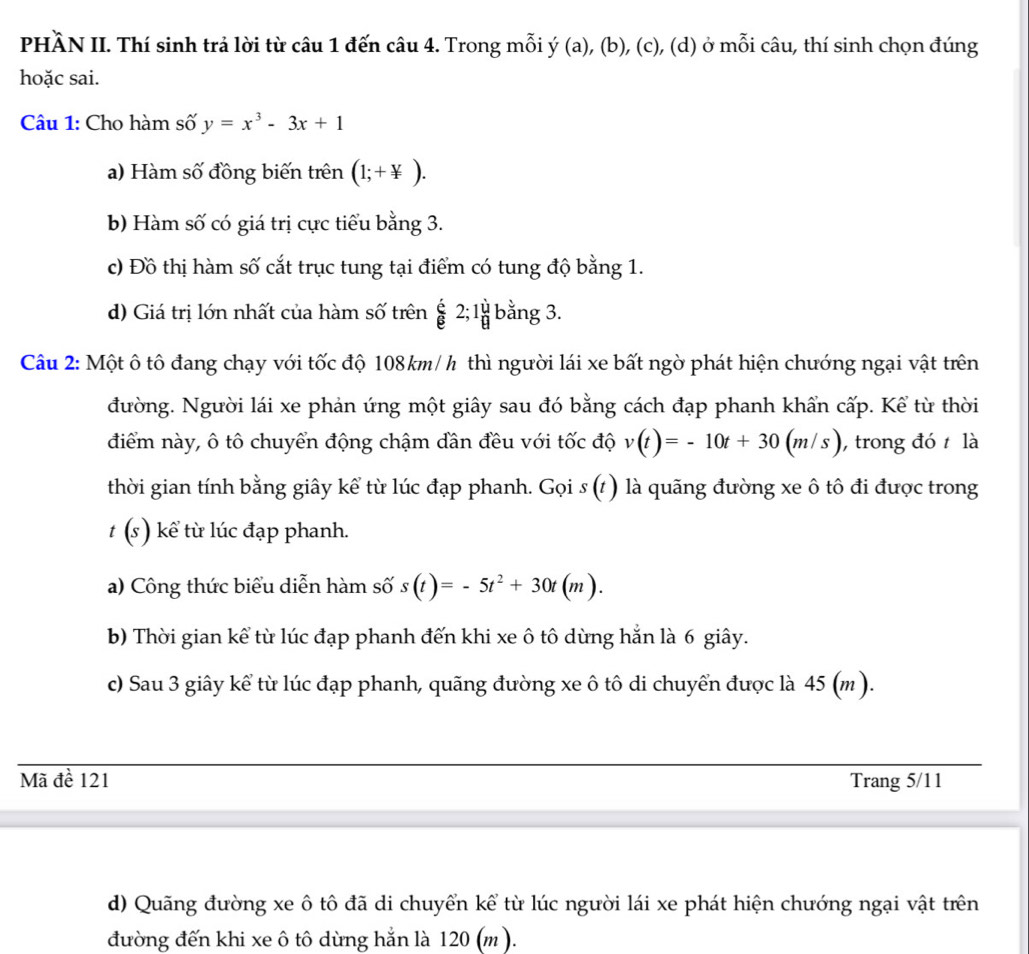 PHÀN II. Thí sinh trả lời từ câu 1 đến câu 4. Trong mỗi ý (a), (b), (c), (d) ở mỗi câu, thí sinh chọn đúng
hoặc sai.
Câu 1: Cho hàm số y=x^3-3x+1
a) Hàm số đồng biến trên (1;+ y/x ).
b) Hàm số có giá trị cực tiểu bằng 3.
c) Đồ thị hàm số cắt trục tung tại điểm có tung độ bằng 1.
d) Giá trị lớn nhất của hàm số trên  6/8 2;1 1/8  bằng 3.
Câu 2: Một ô tô đang chạy với tốc độ 108km/h thì người lái xe bất ngờ phát hiện chướng ngại vật trên
đường. Người lái xe phản ứng một giây sau đó bằng cách đạp phanh khẩn cấp. Kể từ thời
điểm này, ô tô chuyển động chậm đân đều với tốc độ v(t)=-10t+30(m/s) ,trong đó  là
thời gian tính bằng giây kể từ lúc đạp phanh. Gọi s (t) là quãng đường xe ô tô đi được trong
t (s) kể từ lúc đạp phanh.
a) Công thức biểu diễn hàm số s(t)=-5t^2+30t(m).
b) Thời gian kể từ lúc đạp phanh đến khi xe ô tô dừng hắn là 6 giây.
c) Sau 3 giây kể từ lúc đạp phanh, quãng đường xe ô tô di chuyển được là 45 (m ).
Mã đề 121 Trang 5/11
d) Quãng đường xe ô tô đã di chuyển kể từ lúc người lái xe phát hiện chướng ngại vật trên
đường đến khi xe ô tô dừng hắn là 120 (m ).
