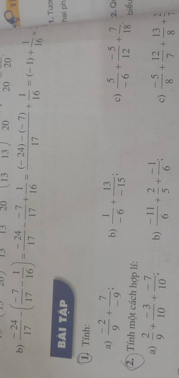 20 13 13 20 (13 13 20 20 2 0 
b)  (-24)/17 -( (-7)/17 - 1/16 )= (-24)/17 - (-7)/17 + 1/16 = ((-24)-(-7))/17 + 1/16 =(-1)+ 1/16 =
T 
1. Tươ 
Bài tập hai ph 
1 Tính: 
a)  (-2)/9 + 7/-9 ; b)  1/-6 + 13/-15 ; c)  5/-6 + (-5)/12 + 7/18 . 2. Q 
2. Tính một cách hợp lí: 
biểu 
a)  2/9 + (-3)/10 + (-7)/10 ; b)  (-11)/6 + 2/5 + (-1)/6 ; 
c)  (-5)/8 + 12/7 + 13/8 + 2/7 