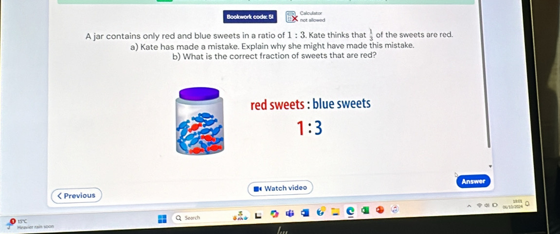 Bookwork code: 51 Calculator 
not allowed 
A jar contains only red and blue sweets in a ratio of 1:3. Kate thinks that  1/3  of the sweets are red. 
a) Kate has made a mistake. Explain why she might have made this mistake. 
b) What is the correct fraction of sweets that are red? 
red sweets : blue sweets
1:3
Answer

15°C
Search 
Heavier rain soon