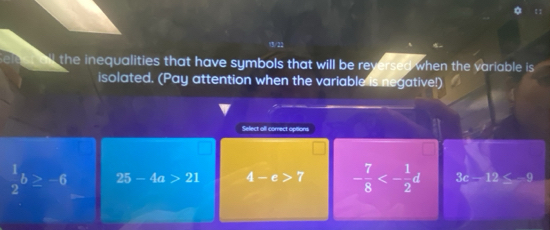 the inequalities that have symbols that will be reversed when the variable is 
isolated. (Pay attention when the variable is negative!)
Select all correct opisions
 1/2 b≥ -6 25-4a>21 4-e>7 - 7/8 <- 1/2 d 3c-12