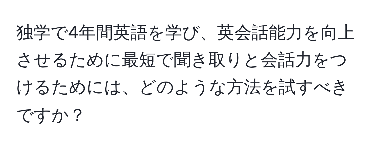 独学で4年間英語を学び、英会話能力を向上させるために最短で聞き取りと会話力をつけるためには、どのような方法を試すべきですか？