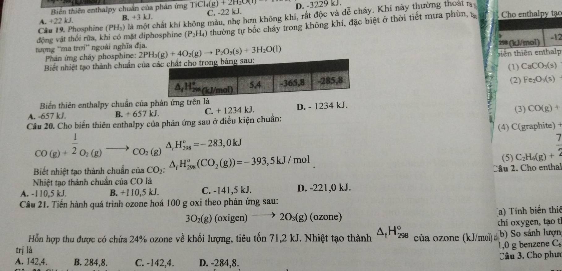 Biển thiên enthalpy chuẩn của phản ứng TiCl_4(g)+2H_2O(l)
A. +22 kJ. B. +3 kJ. C. -22 kJ. D. -3229 kJ.
Câu 19. Phosphine (PH_3) ) là một chất khí không màu, nhẹ hơn không khí, rất độc và dễ cháy. Khí này thường thoát ra
động vật thối rữa, khi có mặt diphosphine (P_2H_4) thường tự bốc cháy trong không khí, đặc biệt ở thời tiết mưa phùn, t Cho enthalpy tạo
tượng “ma trơi” ngoài nghĩa địa.
298 (kJ/mol) -12
Phản ứng cháy phosphine: 2PH_3(g)+4O_2(g)to P_2O_5(s)+3H_2O(l)
Biết nhiệt tạo thành chuẩn của  biến thiên enthalp
(1) CaCO_3(s)
(2) Fe_2O_3(s)
Biến thiên enthalpy chuẩn của phản ứng trên là (3) CO(g)+
A. -657 kJ. C. + 1234 kJ. D. - 1234 kJ.
B.+657kJ.
Câu 20. Cho biến thiên enthalpy của phản ứng sau ở điều kiện chuẩn:
(4) C(graphite) +
CO(g)+ 1/2 O_2(g)to CO_2(g)△ _rH_(298)°=-283,0kJ
(5) C_2H_6(g)+ 7/2 
Biết nhiệt tạo thành chuẩn của CO_2:△ _fH_(298)^o(CO_2(g))=-393,5kJ/mol Câu 2. Cho enthal
Nhiệt tạo thành chuẩn của CO là
A. -110,5 kJ. B. +110,5 kJ. C. -141,5 kJ. D. -221,0 kJ.
Câu 21. Tiến hành quá trình ozone hoá 100 g oxi theo phản ứng sau:
3O_2(g) (oxigen) 2O_3(g) (ozone) a) Tính biến thiế
chí oxygen, tạo tỉ
Hỗn hợp thu được có chứa 24% ozone về khối lượng, tiêu tốn 71,2 kJ. Nhiệt tạo thành △ _fH_(298)^o của ozone (kJ/mol) có b) So sánh lượn
trị là
,0 g benzene C
A. 142,4. B. 284,8. C. -142,4. D. -284,8.  Câu 3. Cho phưc