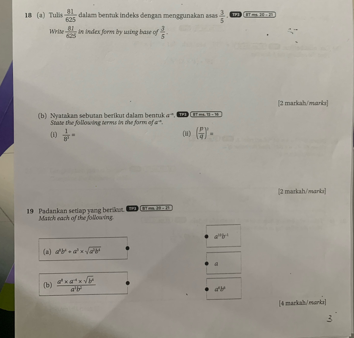 18 (a) Tulis  81/625  dalam bentuk indeks dengan menggunakan asas  3/5  BT ms. 20 - 21 
Write  81/625  in index form by using base of  3/5 . 
[2 markah/marks] 
(b) Nyatakan sebutan berikut dalam bentuk a^(-n). PB BT ms. 15 - 16 
State the following terms in the form of a^(-n). 
(i)  1/8^3 = (ii) ( p/q )^2=
[2 markah/marks] 
19 Padankan setiap yang berikut. TPB BT ms. 20 - 21 
Match each of the following.
a^(10)b^(-1)
(a) a^8b^4/ a^3* sqrt(a^2b^4)
a 
(b)  (a^8* a^(-4)* sqrt(b^4))/a^3b^2 
a^6b^6
[4 markah/marks]