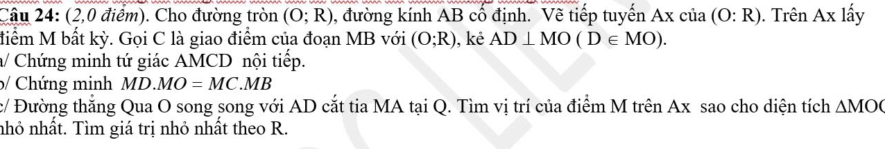 (2,0 điểm). Cho đường tròn (O;R) 0, đường kính AB cổ định. Vẽ tiếp tuyến Axcia(O:R). Trên Ax lấy 
điểm M bất kỳ. Gọi C là giao điểm của đoạn MB với (O;R) , kẻ AD⊥ MO(D∈ MO). 
/ Chứng minh tứ giác AMCD nội tiếp. 
b/ Chứng minh MD.MO=MC.MB
c/ Đường thắng Qua O song song với AD cắt tia MA tại Q. Tìm vị trí của điểm M trên Ax sao cho diện tích △ MOC
nhỏ nhất. Tìm giá trị nhỏ nhất theo R.