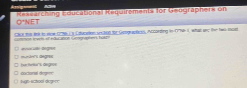 Assignment Acte
Researching Educational Requirements for Geographers on
O'NE 
Click this link to view O"NET's Education section for Geographers, According to O"NET, what are the two most
common levels of education Geographers hold?
associale degree
master's degree
bachelor's degree
doctorial degree
high-school degree