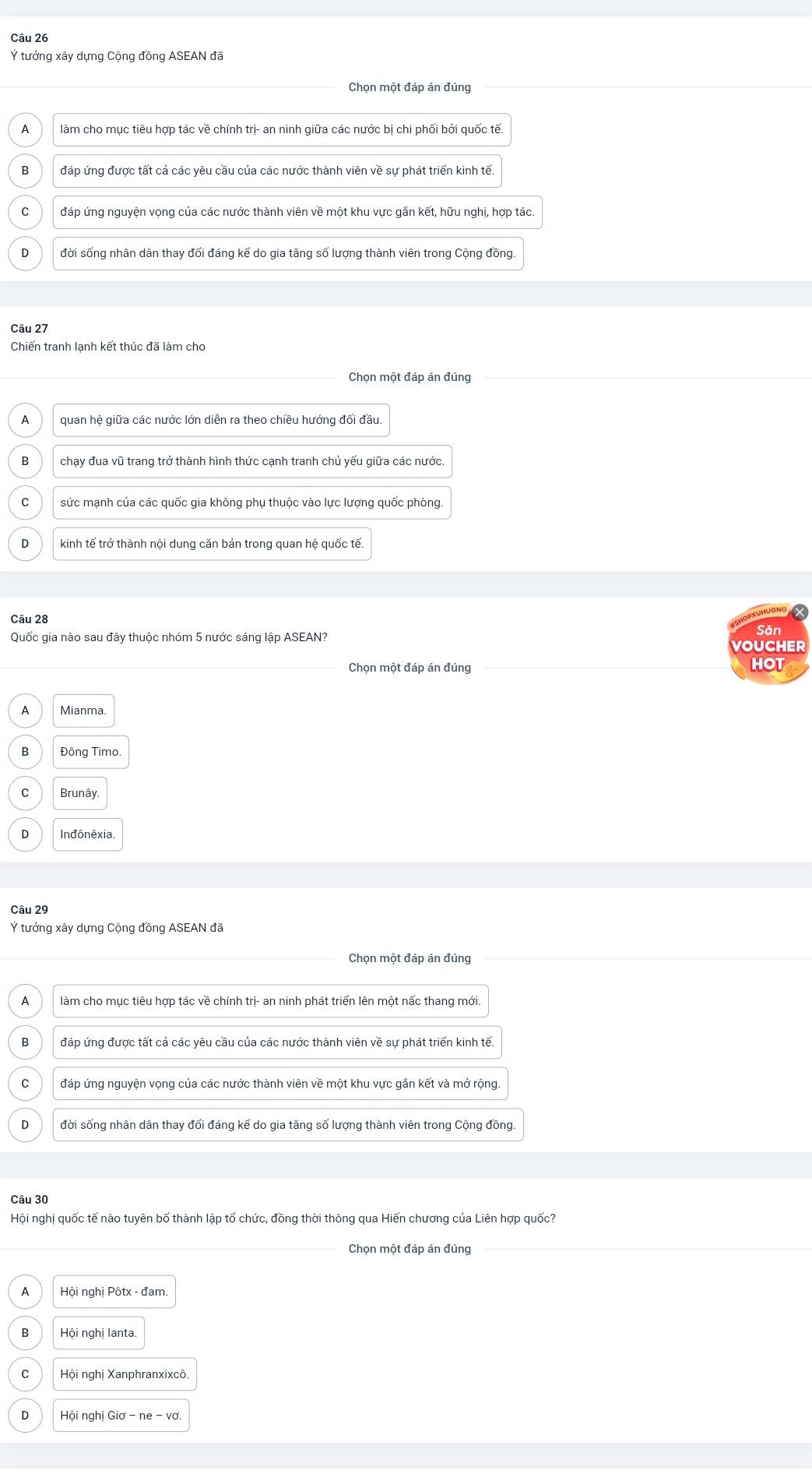 Ý tưởng xây dựng Cộng đồng ASEAN đã
Chon một đáp án đúng
a làm cho mục tiêu hợp tác về chính trị- an ninh giữa các nước bị chi phối bởi quốc tế.
B đáp ứng được tất cả các yêu cầu của các nước thành viên về sự phát triển kinh tế.
C * đáp ứng nguyện vọng của các nước thành viên về một khu vực gần kết, hữu nghị, hợp tác.
D đời sống nhân dân thay đổi đáng kể do gia tăng số lượng thành viên trong Cộng đồng.
Câu 27
Chiến tranh lạnh kết thúc đã làm cho
Chọn một đáp án đúng
A quan hệ giữa các nước lớn diễn ra theo chiều hướng đối đầu.
B chạy đua vũ trang trở thành hình thức cạnh tranh chủ yếu giữa các nước
C sức mạnh của các quốc gia không phụ thuộc vào lực lượng quốc phòng.
D kinh tế trở thành nội dung căn bản trong quan hệ quốc tế.
Xuhuơng
Câu 28 ×
Săn
Quốc gia nào sau đây thuộc nhóm 5 nước sáng lập ASEAN?
VOUCHER
Chọn một đáp án đúng HOT
A Mianma
Đông Timo.
C Brunây.
D Inđônêxia.
Câu 29
Ý tướng xây dựng Cộng đồng ASEAN đã
Chọn một đáp án đúng
A làm cho mục tiêu hợp tác về chính trị- an ninh phát triển lên một nấc thang mới.
đáp ứng được tất cá các yêu cầu của các nước thành viên về sự phát triển kinh tế.
C đáp ứng nguyện vọng của các nước thành viên về một khu vực gắn kết và mở rộng.
D đời sống nhân dân thay đổi đáng kể do gia tăng số lượng thành viên trong Cộng đồng.
Câu 30
Hội nghị quốc tế nào tuyên bố thành lập tổ chức, đồng thời thông qua Hiến chương của Liên hợp quốc?
Chọn một đáp án đúng
A  Hội nghị Pôtx - đam.
B Hội nghị lanta.
C Hội nghị Xanphranxixcô.
0  Hội nghị Giơ - ne - vo
