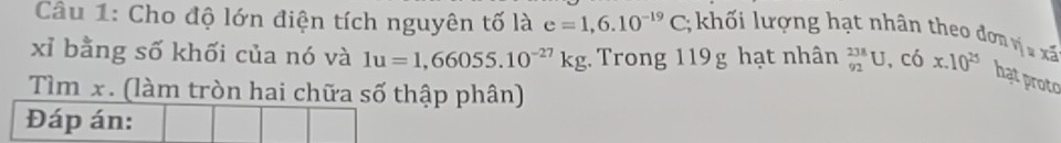 Cho độ lớn điện tích nguyên tố là e=1,6.10^(-19)C; khối lượng hạt nhân theo đơn ri_1rxi
xỉ bằng số khối của nó và 1u=1,66055.10^(-27)kg Trong 119g hạt nhân _(92)^(238)U, C_6^(xx.10^25) hạt proto 
Tìm x. (làm tròn hai chữa số thập phân) 
Đáp án: