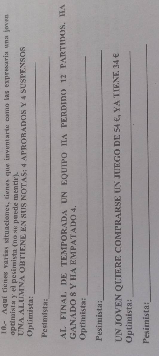 10.- Aquí tienes varias situaciones, tienes que inventarte como las expresaría una joven 
optimista y el pesimista (no se puede mentir). 
UNA ALUMNA OBTIENE EN SUS NOTAS: 4 APROBADOS Y 4 SUSPENSOS 
Optimista:_ 
_ 
Pesimista: 
AL FINAL DE TEMPORADA UN EQUIPO HA PERDIDO 12 PARTIDOS, HA 
GANADO 8 Y HA EMPATADO 4. 
Optimista:_ 
Pesimista:_ 
UN JOVEN QUIERE COMPRARSE UN JUEGO DE 54 E, YA TIENE 34 € 
Optimista:_ 
Pesimista:_