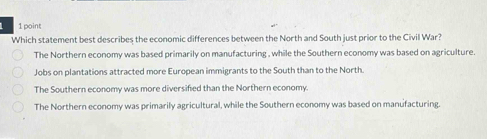 Which statement best describes the economic differences between the North and South just prior to the Civil War?
The Northern economy was based primarily on manufacturing , while the Southern economy was based on agriculture.
Jobs on plantations attracted more European immigrants to the South than to the North.
The Southern economy was more diversified than the Northern economy.
The Northern economy was primarily agricultural, while the Southern economy was based on manufacturing.