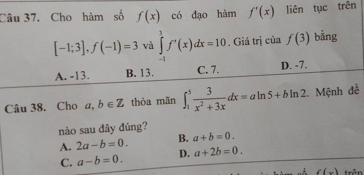 Cho hàm số f(x) có đạo hàm f'(x) liên tục trên
[-1;3], f(-1)=3 và ∈tlimits _(-1)^3f'(x)dx=10. Giá trị của f(3) bǎng
A. -13. B. 13. C. 7. D. -7.
Câu 38. Cho a,b∈ Z thỏa mãn ∈t _1^(5frac 3)x^2+3xdx=aln 5+bln 2.Mệnh đề
nào sau đây đúng?
B.
A. 2a-b=0. a+b=0.
D. a+2b=0.
C. a-b=0. 
số f(x) trên