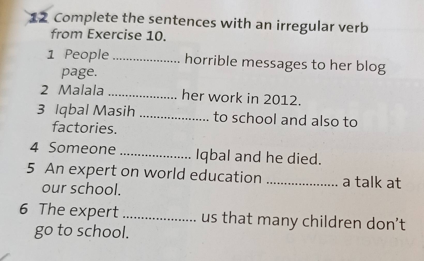 Complete the sentences with an irregular verb 
from Exercise 10. 
1 People _horrible messages to her blog 
page. 
2 Malala _her work in 2012. 
3 Iqbal Masih _to school and also to 
factories. 
4 Someone_ 
Iqbal and he died. 
5 An expert on world education_ 
our school. 
a talk at 
6 The expert _us that many children don't 
go to school.