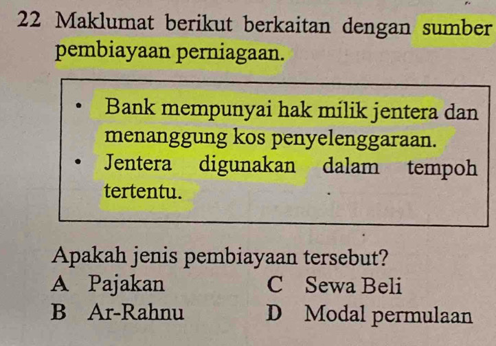 Maklumat berikut berkaitan dengan sumber
pembiayaan perniagaan.
Bank mempunyai hak milik jentera dan
menanggung kos penyelenggaraan.
Jentera digunakan dalam tempoh
tertentu.
Apakah jenis pembiayaan tersebut?
A Pajakan C Sewa Beli
B Ar-Rahnu D Modal permulaan