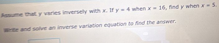 Assume that y varies inversely with x. If y=4 when x=16 , find y when x=5. 
write and solve an inverse variation equation to find the answer.