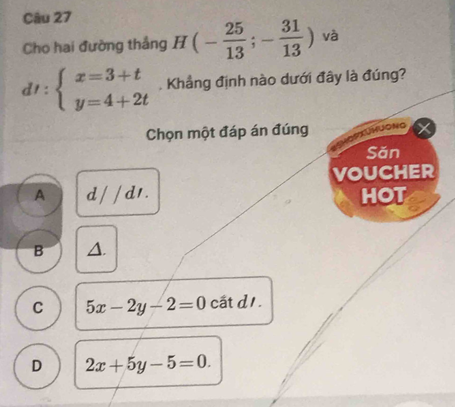 Cho hai đường thắng H(- 25/13 ;- 31/13 ) và
dt:beginarrayl x=3+t y=4+2tendarray. Khẳng định nào dưới đây là đúng?
Chọn một đáp án đúng
HươNg
Săn
VOUCHER
A d/ / d1 . HOT
B △.
C 5x-2y-2=0 cất d1.
D 2x+5y-5=0.