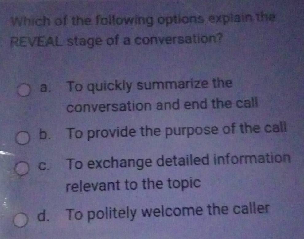 Which of the following options explain the
REVEAL stage of a conversation?
a. To quickly summarize the
conversation and end the call
b. To provide the purpose of the call
c. To exchange detailed information
relevant to the topic
d. To politely welcome the caller